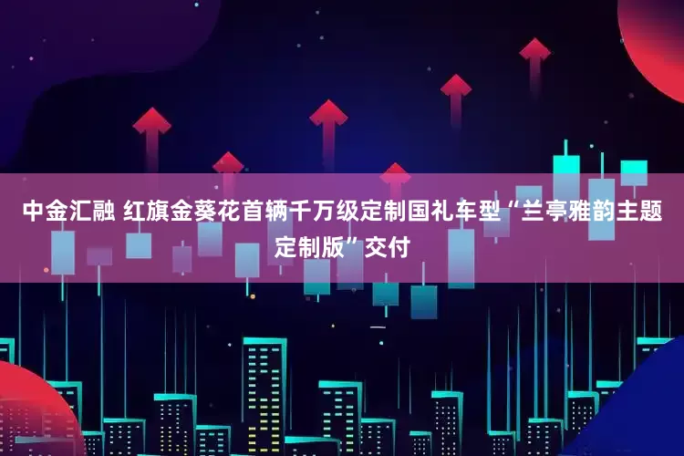 中金汇融 红旗金葵花首辆千万级定制国礼车型“兰亭雅韵主题定制版”交付