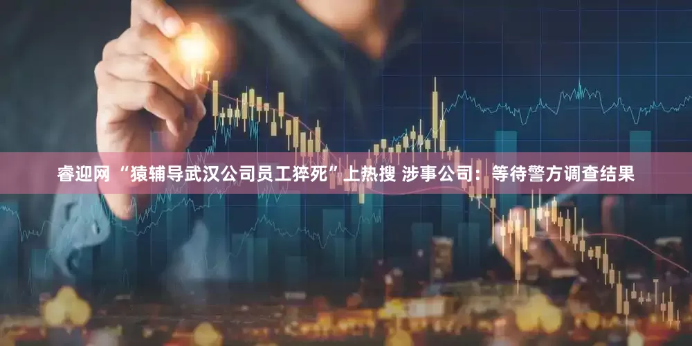 睿迎网 “猿辅导武汉公司员工猝死”上热搜 涉事公司：等待警方调查结果