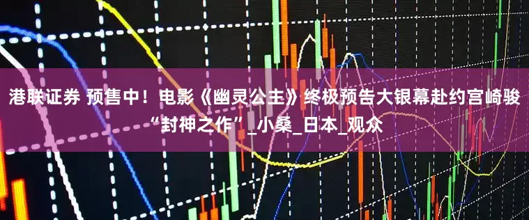 港联证券 预售中！电影《幽灵公主》终极预告大银幕赴约宫崎骏“封神之作”_小桑_日本_观众