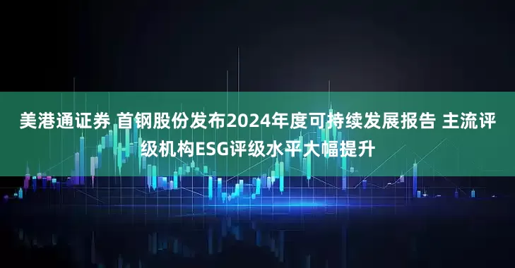 美港通证券 首钢股份发布2024年度可持续发展报告 主流评级机构ESG评级水平大幅提升