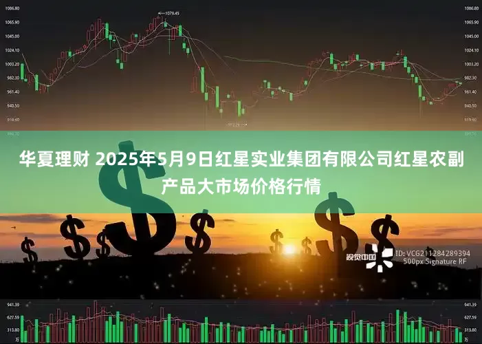 华夏理财 2025年5月9日红星实业集团有限公司红星农副产品大市场价格行情