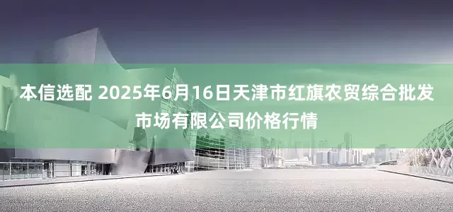 本信选配 2025年6月16日天津市红旗农贸综合批发市场有限公司价格行情
