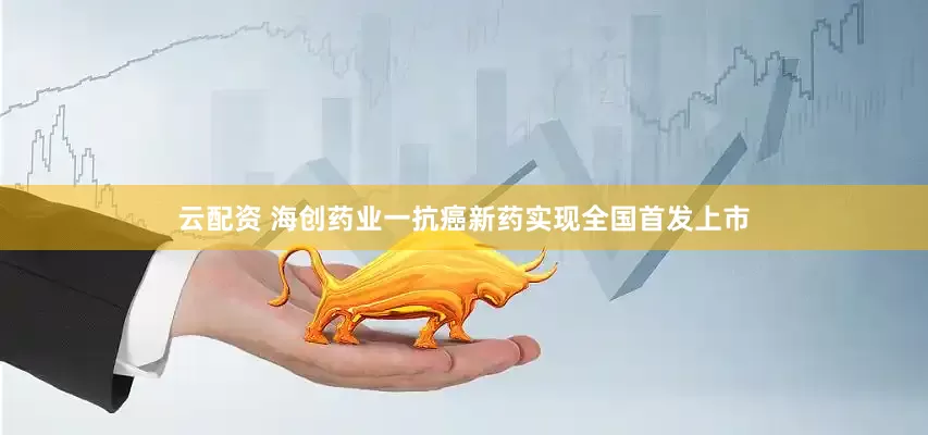 云配资 海创药业一抗癌新药实现全国首发上市