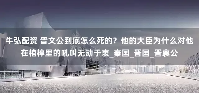 牛弘配资 晋文公到底怎么死的？他的大臣为什么对他在棺椁里的吼叫无动于衷_秦国_晋国_晋襄公