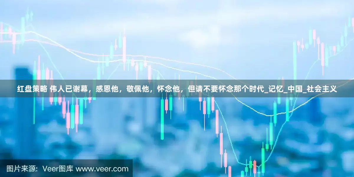 红盘策略 伟人已谢幕，感恩他，敬佩他，怀念他，但请不要怀念那个时代_记忆_中国_社会主义