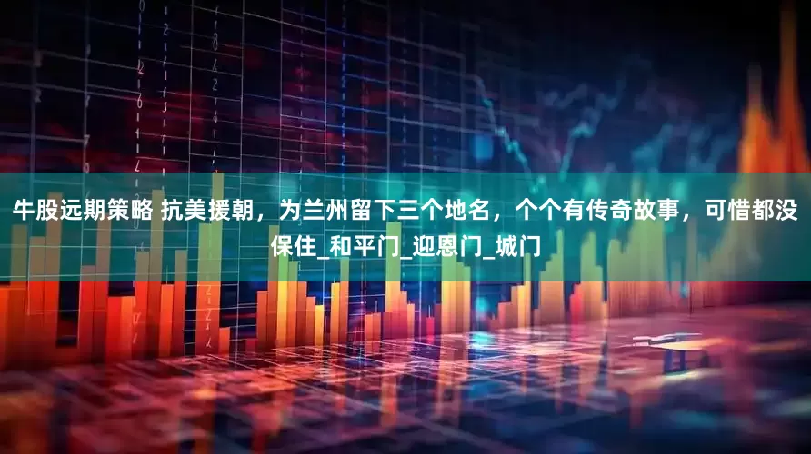 牛股远期策略 抗美援朝，为兰州留下三个地名，个个有传奇故事，可惜都没保住_和平门_迎恩门_城门