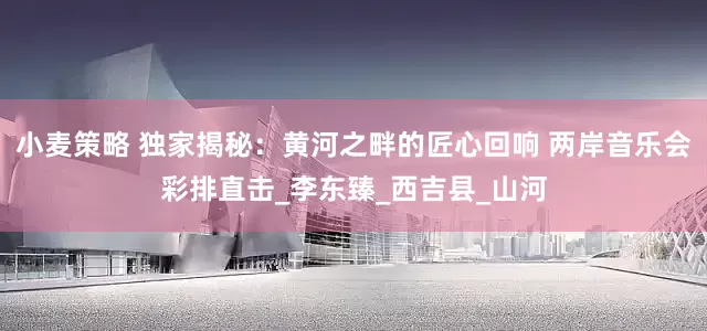 小麦策略 独家揭秘：黄河之畔的匠心回响 两岸音乐会彩排直击_李东臻_西吉县_山河