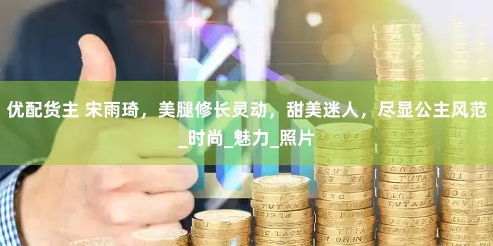 优配货主 宋雨琦，美腿修长灵动，甜美迷人，尽显公主风范_时尚_魅力_照片