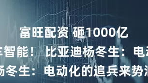 富旺配资 砸1000亿元布局整车智能！ 比亚迪杨冬生：电动化的追兵来势汹涌